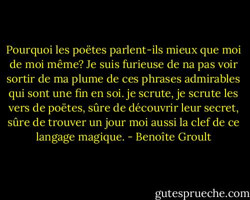 Pourquoi les poëtes parlent-ils mieux que moi de moi même? Je suis furieuse de na pas voir sortir de ma plume de ces phrases admirables qui sont une fin en soi. je scrute, je scrute les vers de poëtes, sûre de découvrir leur secret, sûre de trouver un jour moi aussi la clef de ce langage magique. - Benoîte Groult