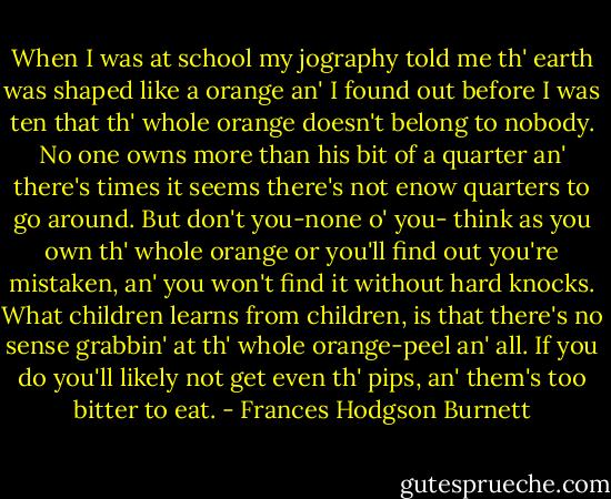 When I was at school my jography told me th' earth was shaped like a orange an' I found out before I was ten that th' whole orange doesn't belong to nobody. No one owns more than his bit of a quarter an' there's times it seems there's not enow quarters to go around. But don't you-none o' you- think as you own th' whole orange or you'll find out you're mistaken, an' you won't find it without hard knocks. What children learns from children, is that there's no sense grabbin' at th' whole orange-peel an' all. If you do you'll likely not get even th' pips, an' them's too bitter to eat. - Frances Hodgson Burnett