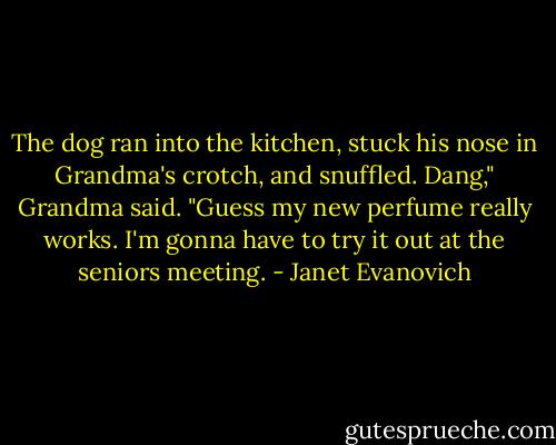 The dog ran into the kitchen, stuck his nose in Grandma's crotch, and snuffled.<br />Dang," Grandma said. "Guess my new perfume really works. I'm gonna have to try it out at the seniors meeting. - Janet Evanovich