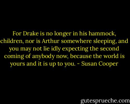 For Drake is no longer in his hammock, children, nor is Arthur somewhere sleeping, and you may not lie idly expecting the second coming of anybody now, because the world is yours and it is up to you. - Susan Cooper