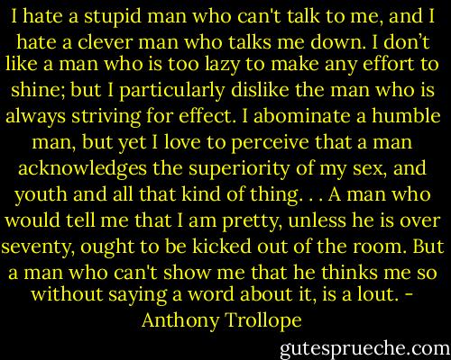 I hate a stupid man who can't talk to me, and I hate a clever man who talks me down. I don’t like a man who is too lazy to make any effort to shine; but I particularly dislike the man who is always striving for effect. I abominate a humble man, but yet I love to perceive that a man acknowledges the superiority of my sex, and youth and all that kind of thing. . . A man who would tell me that I am pretty, unless he is over seventy, ought to be kicked out of the room. But a man who can't show me that he thinks me so without saying a word about it, is a lout. - Anthony Trollope