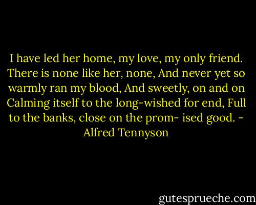 I have led her home, my love, my<br />only friend.<br />There is none like her, none,<br />And never yet so warmly ran my<br />blood,<br />And sweetly, on and on<br />Calming itself to the long-wished for<br />end,<br />Full to the banks, close on the prom-<br />ised good. - Alfred Tennyson