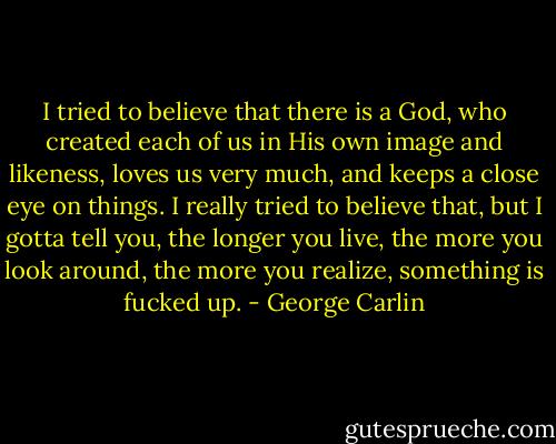 I tried to believe that there is a God, who created each of us in His own image and likeness, loves us very much, and keeps a close eye on things. I really tried to believe that, but I gotta tell you, the longer you live, the more you look around, the more you realize, something is fucked up. - George Carlin