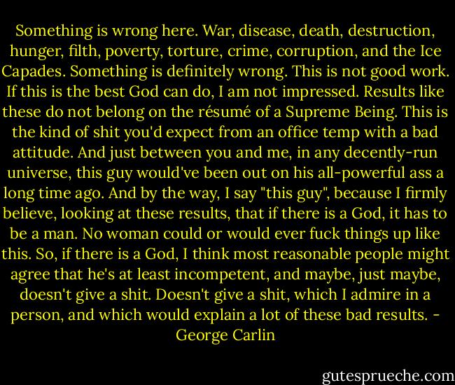 Something is wrong here. War, disease, death, destruction, hunger, filth, poverty, torture, crime, corruption, and the Ice Capades. Something is definitely wrong. This is not good work. If this is the best God can do, I am not impressed. Results like these do not belong on the résumé of a Supreme Being. This is the kind of shit you'd expect from an office temp with a bad attitude. And just between you and me, in any decently-run universe, this guy would've been out on his all-powerful ass a long time ago. And by the way, I say "this guy", because I firmly believe, looking at these results, that if there is a God, it has to be a man.<br />No woman could or would ever fuck things up like this. So, if there is a God, I think most reasonable people might agree that he's at least incompetent, and maybe, just maybe, doesn't give a shit. Doesn't give a shit, which I admire in a person, and which would explain a lot of these bad results. - George Carlin