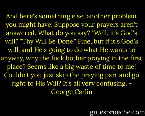 And here's something else, another problem you might have: Suppose your prayers aren't answered. What do you say? "Well, it's God's will." "Thy Will Be Done." Fine, but if it's God's will, and He's going to do what He wants to anyway, why the fuck bother praying in the first place? Seems like a big waste of time to me! Couldn't you just skip the praying part and go right to His Will? It's all very confusing. - George Carlin