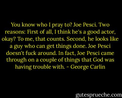 You know who I pray to? Joe Pesci. Two reasons: First of all, I think he's a good actor, okay? To me, that counts. Second, he looks like a guy who can get things done. Joe Pesci doesn't fuck around. In fact, Joe Pesci came through on a couple of things that God was having trouble with. - George Carlin