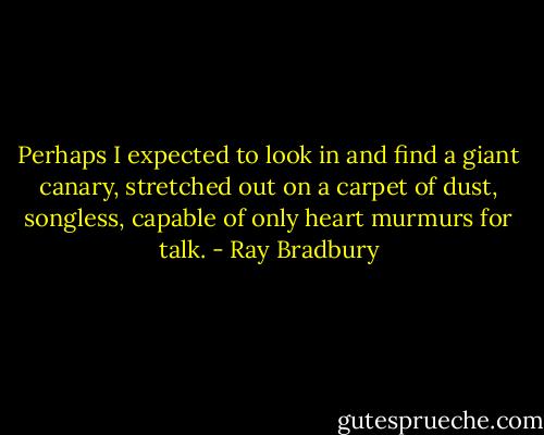 Perhaps I expected to look in and find a giant canary, stretched out on a carpet of dust, songless, capable of only heart murmurs for talk. - Ray Bradbury