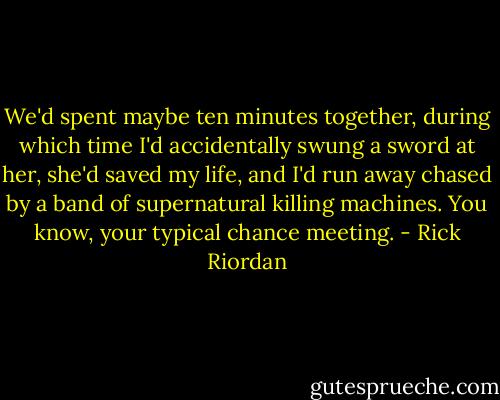 We'd spent maybe ten minutes together, during which time I'd accidentally swung a sword at her, she'd saved my life, and I'd run away chased by a band of supernatural killing machines. You know, your typical chance meeting. - Rick Riordan