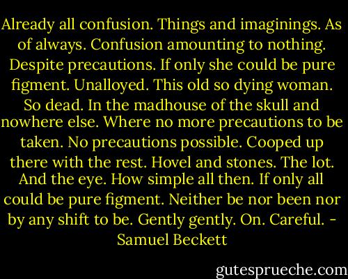 Already all confusion. Things and imaginings. As of always. Confusion amounting to nothing. Despite precautions. If only she could be pure figment. Unalloyed. This old so dying woman. So dead. In the madhouse of the skull and nowhere else. Where no more precautions to be taken. No precautions possible. Cooped up there with the rest. Hovel and stones. The lot. And the eye. How simple all then. If only all could be pure figment. Neither be nor been nor by any shift to be. Gently gently. On. Careful. - Samuel Beckett