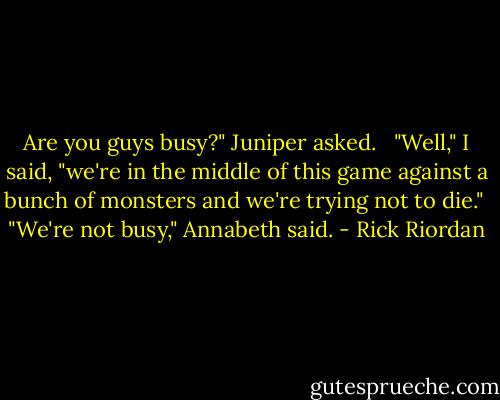 Are you guys busy?" Juniper asked. <br /> "Well," I said, "we're in the middle of this game against a bunch of monsters and we're trying not to die."<br /> "We're not busy," Annabeth said. - Rick Riordan