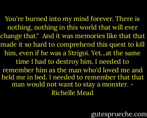 You're burned into my mind forever. There is nothing, nothing in this world that will ever change that."<br /> And it was memories like that that made it so hard to comprehend this quest to kill him, even if he was a Strigoi. Yet...at the same time I had to destroy him. I needed to remember him as the man who'd loved me and held me in bed. I needed to remember that that man would not want to stay a monster. - Richelle Mead