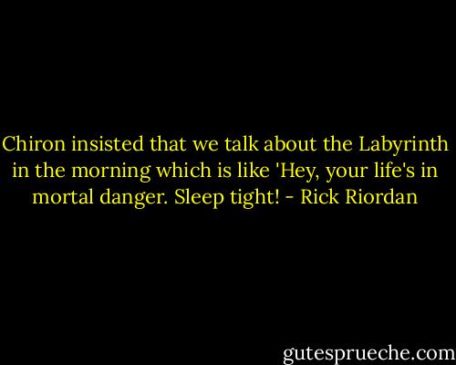 Chiron insisted that we talk about the Labyrinth in the morning which is like 'Hey, your life's in mortal danger. Sleep tight! - Rick Riordan