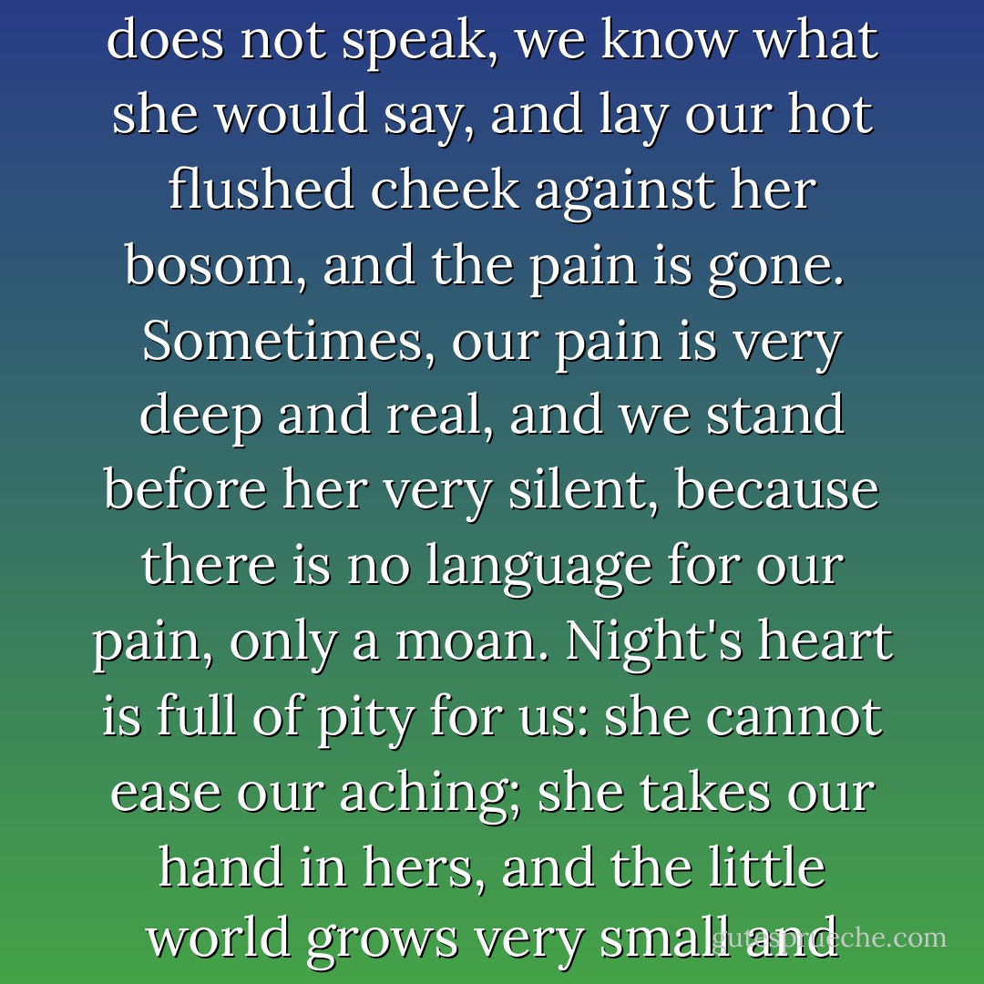 The day has been so full of fret and care, and our hearts have been so full of evil and of bitter thoughts, and the world has seemed so hard and wrong to us. Then Night, like some great loving mother, gently lays her hand upon our fevered head, and turns our little tear-stained faces up to hers, and smiles; and though she does not speak, we know what she would say, and lay our hot flushed cheek against her bosom, and the pain is gone.<br /><br />Sometimes, our pain is very deep and real, and we stand before her very silent, because there is no language for our pain, only a moan. Night's heart is full of pity for us: she cannot ease our aching; she takes our hand in hers, and the little world grows very small and very far away beneath us, and, borne on her dark wings, we pass for a moment into a mightier Presence than her own, and in the wondrous light of that great Presence, all human life lies like a book before us, and we know that Pain and Sorrow are but angels of God. - Jerome K. Jerome