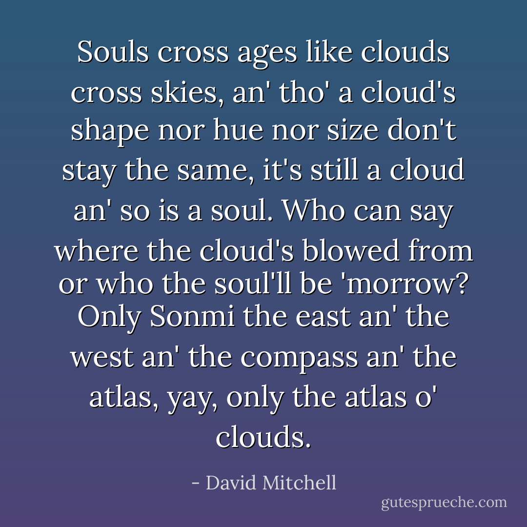 Souls cross ages like clouds cross skies, an' tho' a cloud's shape nor hue nor size don't stay the same, it's still a cloud an' so is a soul. Who can say where the cloud's blowed from or who the soul'll be 'morrow? Only Sonmi the east an' the west an' the compass an' the atlas, yay, only the atlas o' clouds. - David Mitchell
