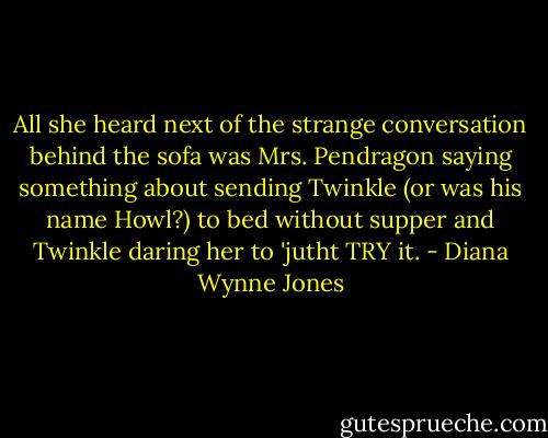 All she heard next of the strange conversation behind the sofa was Mrs. Pendragon saying something about sending Twinkle (or was his name Howl?) to bed without supper and Twinkle daring her to 'jutht TRY it. - Diana Wynne Jones