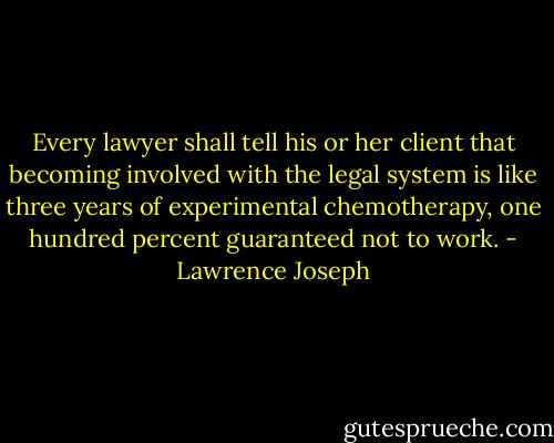 Every lawyer shall tell his or her client that becoming involved with the legal system is like three years of experimental chemotherapy, one hundred percent guaranteed not to work. - Lawrence Joseph
