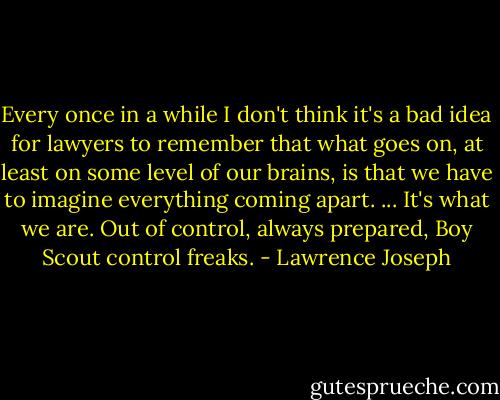 Every once in a while I don't think it's a bad idea for lawyers to remember that what goes on, at least on some level of our brains, is that we have to imagine everything coming apart. ... It's what we are. Out of control, always prepared, Boy Scout control freaks. - Lawrence Joseph
