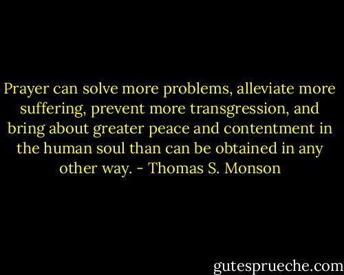 Prayer can solve more problems, alleviate more suffering, prevent more transgression, and bring about greater peace and contentment in the human soul than can be obtained in any other way. - Thomas S. Monson