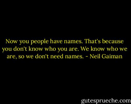Now you people have names. That's because you don't know who you are. We know who we are, so we don't need names. - Neil Gaiman