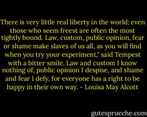 There is very little real liberty in the world; even those who seem freest are often the most tightly bound. Law, custom, public opinion, fear or shame make slaves of us all, as you will find when you try your experiment," said Tempest with a bitter smile.<br />Law and custom I know nothing of, public opinion I despise, and shame and fear I defy, for everyone has a right to be happy in their own way. - Louisa May Alcott