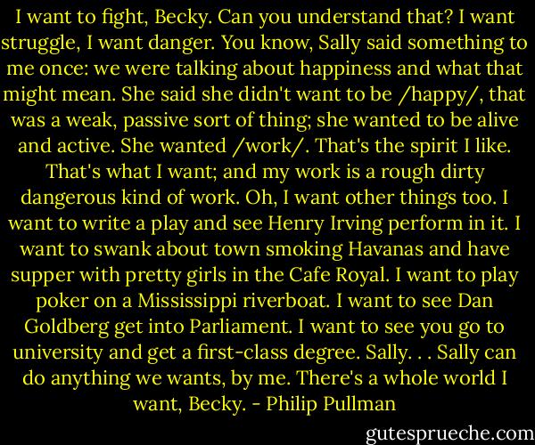 I want to fight, Becky. Can you understand that? I want struggle, I want danger. You know, Sally said something to me once: we were talking about happiness and what that might mean. She said she didn't want to be /happy/, that was a weak, passive sort of thing; she wanted to be alive and active. She wanted /work/. That's the spirit I like. That's what I want; and my work is a rough dirty dangerous kind of work. Oh, I want other things too. I want to write a play and see Henry Irving perform in it. I want to swank about town smoking Havanas and have supper with pretty girls in the Cafe Royal. I want to play poker on a Mississippi riverboat. I want to see Dan Goldberg get into Parliament. I want to see you go to university and get a first-class degree. Sally. . . Sally can do anything we wants, by me. There's a whole world I want, Becky. - Philip Pullman