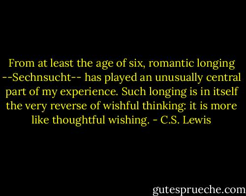 From at least the age of six, romantic longing --Sechnsucht-- has played an unusually central part of my experience. Such longing is in itself the very reverse of wishful thinking: it is more like thoughtful wishing. - C.S. Lewis