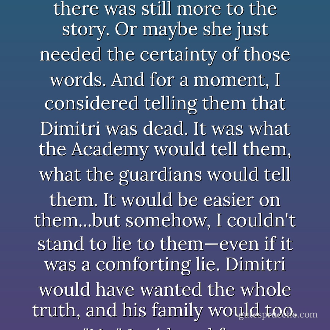 Dimitri is dead," she said.<br /><br /> It was a statement, not a question, but she was looking to me for confirmation. I wondered if I'd given away something, some hint that there was still more to the story. Or maybe she just needed the certainty of those words. And for a moment, I considered telling them that Dimitri was dead. It was what the Academy would tell them, what the guardians would tell them. It would be easier on them...but somehow, I couldn't stand to lie to them—even if it was a comforting lie. Dimitri would have wanted the whole truth, and his family would too.<br /><br /> "No," I said, and for a heartbeat, hope sprang up in everyone's faces—at least until I spoke again. "Dimitri's a Strigoi. - Richelle Mead