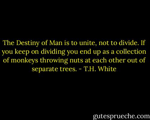 The Destiny of Man is to unite, not to divide. If you keep on dividing you end up as a collection of monkeys throwing nuts at each other out of separate trees. - T.H. White