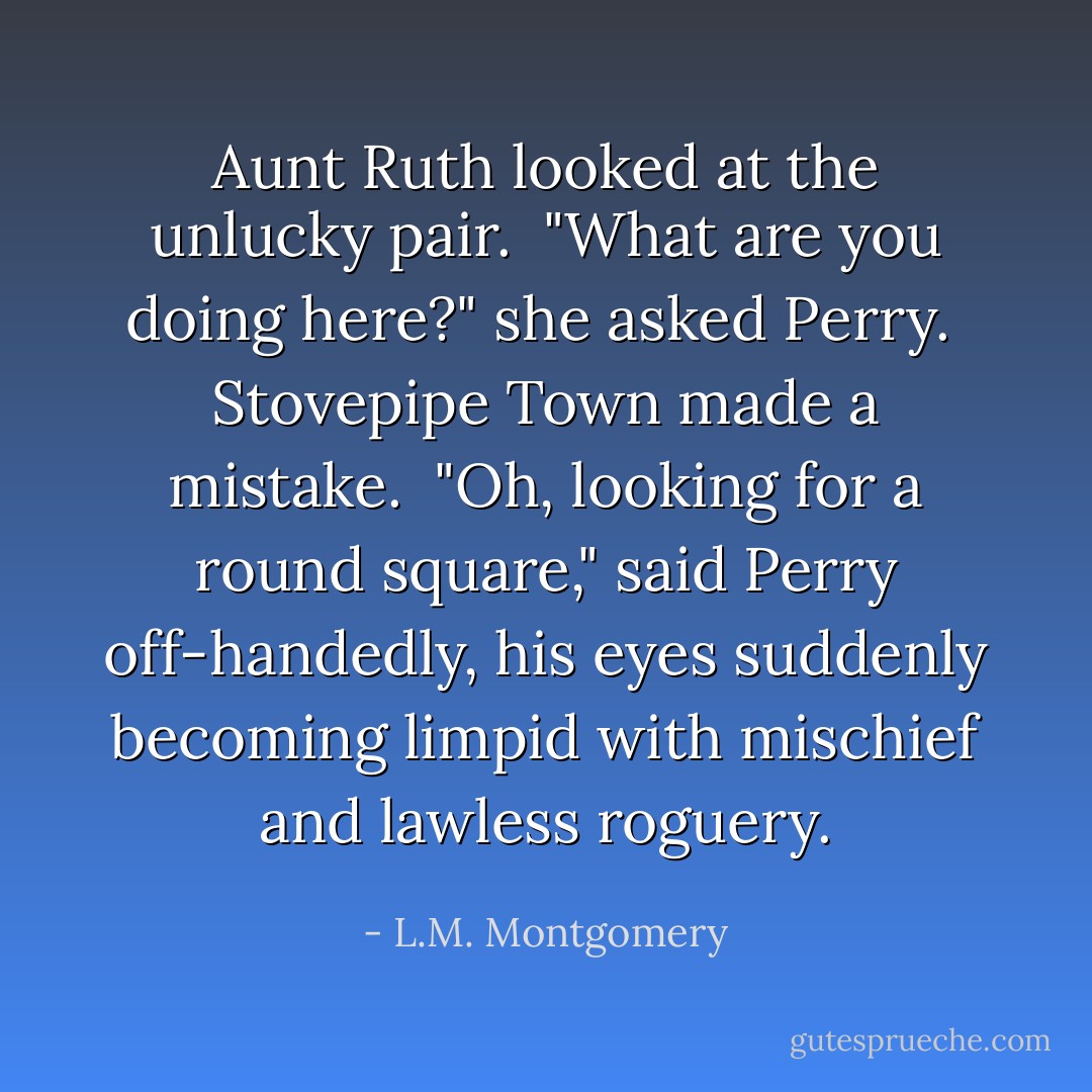 Aunt Ruth looked at the unlucky pair.<br /><br />"What are you doing here?" she asked Perry.<br /><br />Stovepipe Town made a mistake.<br /><br />"Oh, looking for a round square," said Perry off-handedly, his eyes suddenly becoming limpid with mischief and lawless roguery. - L.M. Montgomery