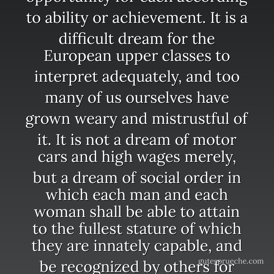 The American Dream is that dream of a land in which life should be better and richer and fuller for everyone, with opportunity for each according to ability or achievement. It is a difficult dream for the European upper classes to interpret adequately, and too many of us ourselves have grown weary and mistrustful of it. It is not a dream of motor cars and high wages merely, but a dream of social order in which each man and each woman shall be able to attain to the fullest stature of which they are innately capable, and be recognized by others for what they are, regardless of the fortuitous circumstances of birth or position. - James Truslow Adams