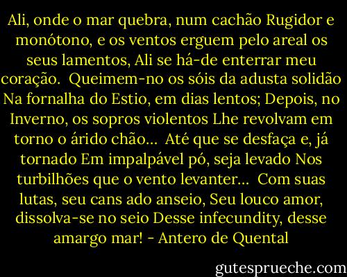 Ali, onde o mar quebra, num cachão<br />Rugidor e monótono, e os ventos<br />erguem pelo areal os seus lamentos,<br />Ali se há-de enterrar meu coração.<br /><br />Queimem-no os sóis da adusta solidão<br />Na fornalha do Estio, em dias lentos;<br />Depois, no Inverno, os sopros violentos<br />Lhe revolvam em torno o árido chão…<br /><br />Até que se desfaça e, já tornado<br />Em impalpável pó, seja levado<br />Nos turbilhões que o vento levanter…<br /><br />Com suas lutas, seu cans ado anseio,<br />Seu louco amor, dissolva-se no seio<br />Desse infecundity, desse amargo mar! - Antero de Quental