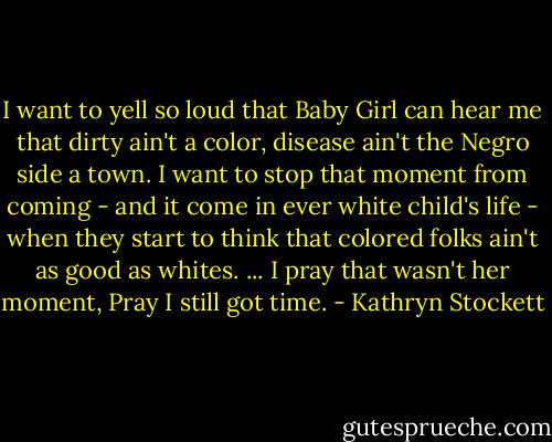 I want to yell so loud that Baby Girl can hear me that dirty ain't a color, disease ain't the Negro side a town. I want to stop that moment from coming - and it come in ever white child's life - when they start to think that colored folks ain't as good as whites. ... I pray that wasn't her moment, Pray I still got time. - Kathryn Stockett