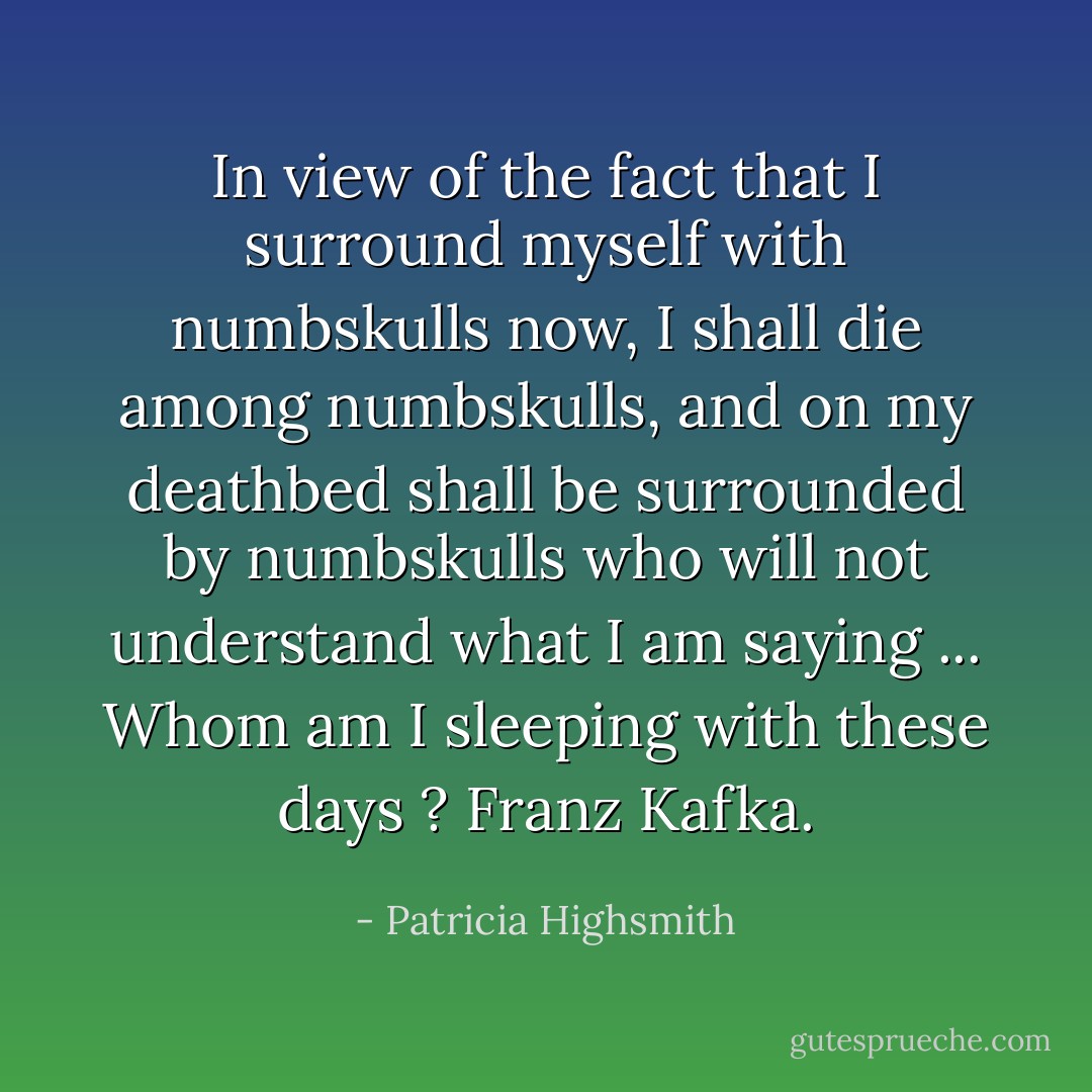 In view of the fact that I surround myself with numbskulls now, I shall die among numbskulls, and on my deathbed shall be surrounded by numbskulls who will not understand what I am saying ... Whom am I sleeping with these days ? Franz Kafka. - Patricia Highsmith