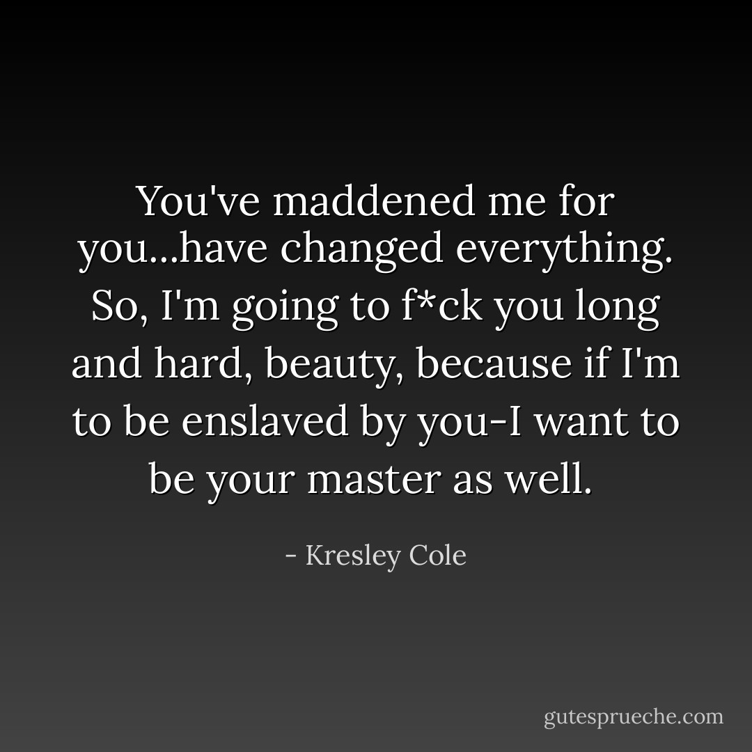 You've maddened me for you...have changed everything. So, I'm going to f*ck you long and hard, beauty, because if I'm to be enslaved by you-I want to be your master as well.  - Kresley Cole