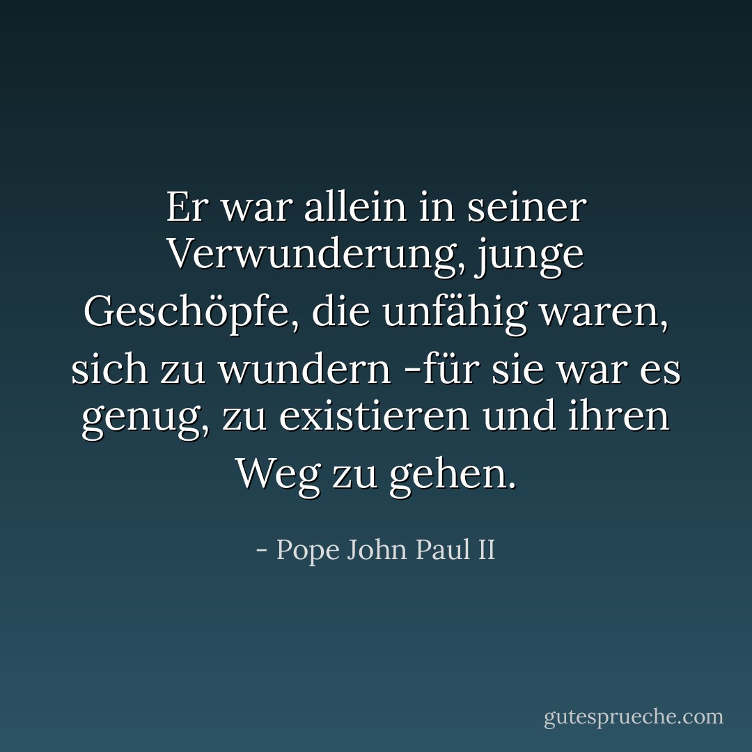 Er war allein in seiner Verwunderung,<br />junge Geschöpfe, die unfähig waren, sich zu wundern<br />-für sie war es genug, zu existieren und ihren Weg zu gehen. - Pope John Paul II<