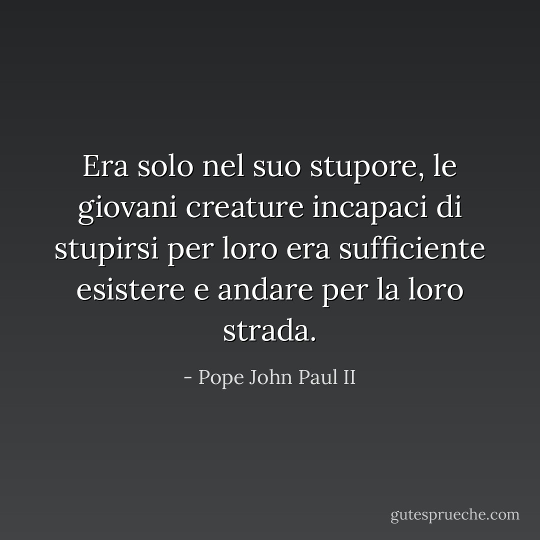 Era solo nel suo stupore,<br />le giovani creature incapaci di stupirsi<br />per loro era sufficiente esistere e andare per la loro strada. - Pope John Paul II