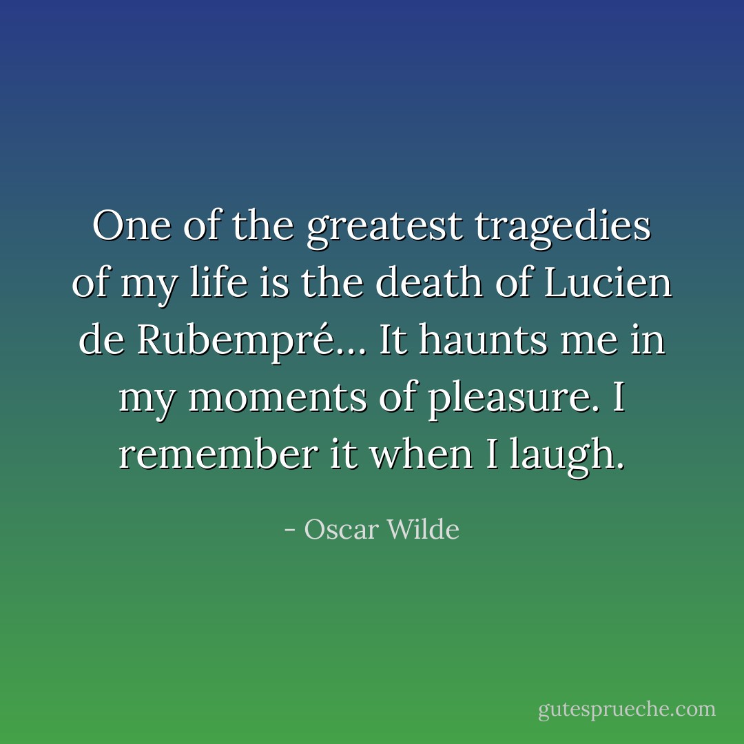 One of the greatest tragedies of my life is the death of Lucien de Rubempré… It haunts me in my moments of pleasure. I remember it when I laugh. - Oscar Wilde
