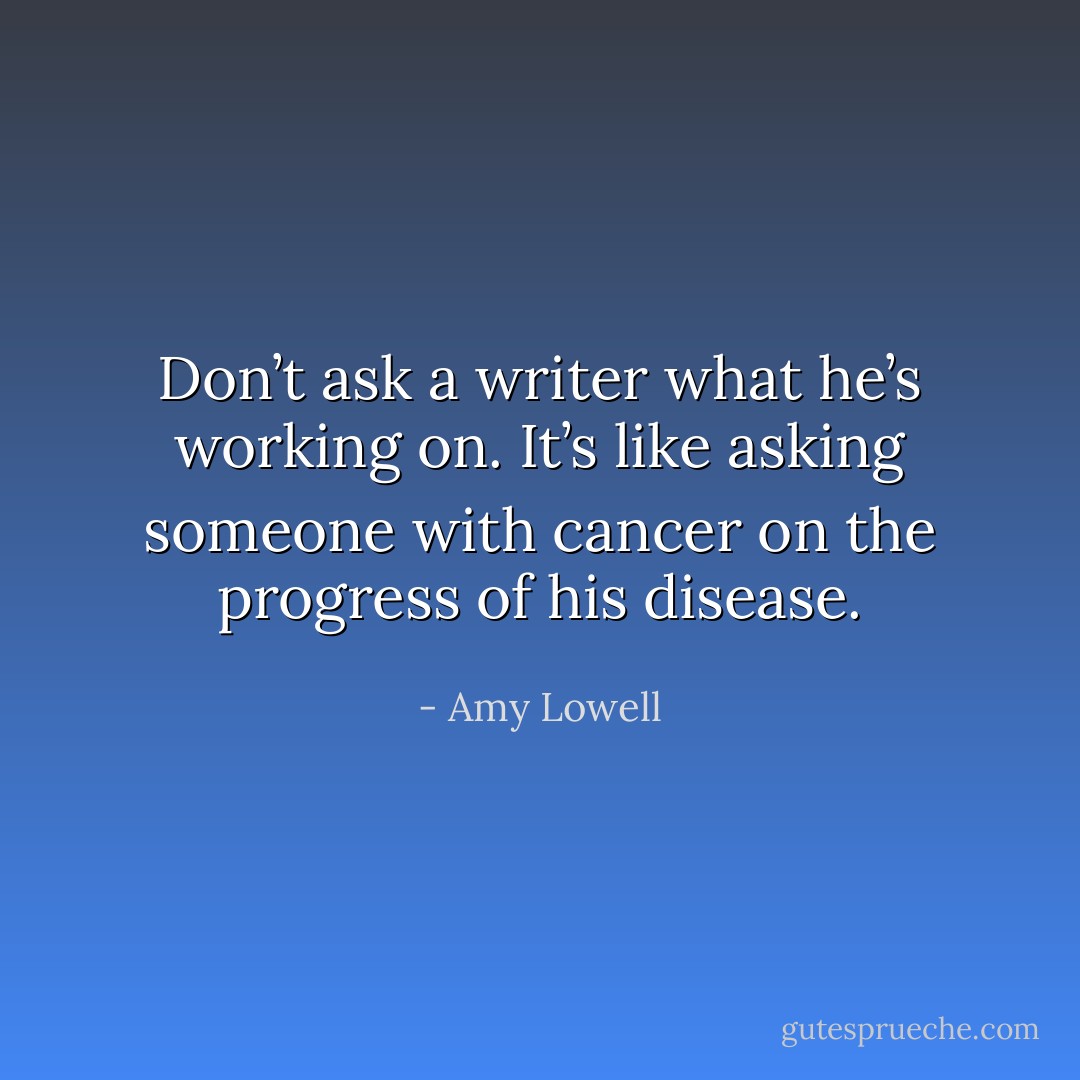 Don’t ask a writer what he’s working on. It’s like asking someone with cancer on the progress of his disease. - Amy Lowell