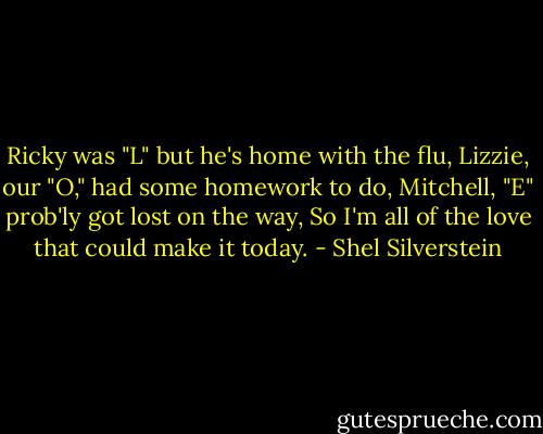Ricky was "L" but he's home with the flu,<br />Lizzie, our "O," had some homework to do,<br />Mitchell, "E" prob'ly got lost on the way,<br />So I'm all of the love that could make it today. - Shel Silverstein