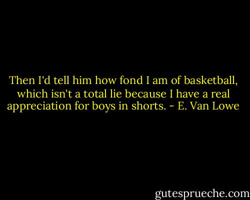 Then I'd tell him how fond I am of basketball, which isn't a total lie because I have a real appreciation for boys in shorts. - E. Van Lowe