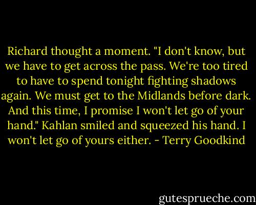 Richard thought a moment. "I don't know, but we have to get across the pass. We're too tired to have to spend tonight fighting shadows again. We must get to the Midlands before dark. And this time, I promise I won't let go of your hand."<br />Kahlan smiled and squeezed his hand.<br />I won't let go of yours either. - Terry Goodkind