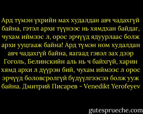 Ард түмэн үхрийн мах худалдан авч чадахгүй байна, гэтэл архи түүнээс нь хямдхан байдаг, чухам иймээс л, орос эрчүүд ядуурлаас болж архи ууцгааж байна! Ард түмэн ном худалдан авч чадахгүй байна, яагаад гэвэл зах дээр Гоголь, Белинскийн аль нь ч байхгүй, харин хямд архи л дүүрэн бий, чухам иймээс л орос эрчүүд боловсролгүй бүдүүлгээсээ болж ууж байна. Дмитрий Писарев - Venedikt Yerofeyev