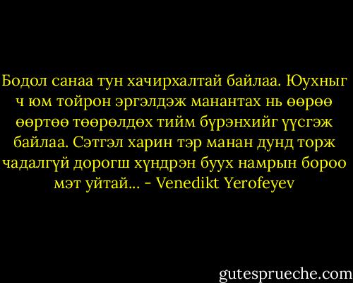 Бодол санаа тун хачирхалтай байлаа. Юухныг ч юм тойрон эргэлдэж манантах нь өөрөө өөртөө төөрөлдөх тийм бүрэнхийг үүсгэж байлаа. Сэтгэл харин тэр манан дунд торж чадалгүй дорогш хүндрэн буух намрын бороо мэт уйтай... - Venedikt Yerofeyev