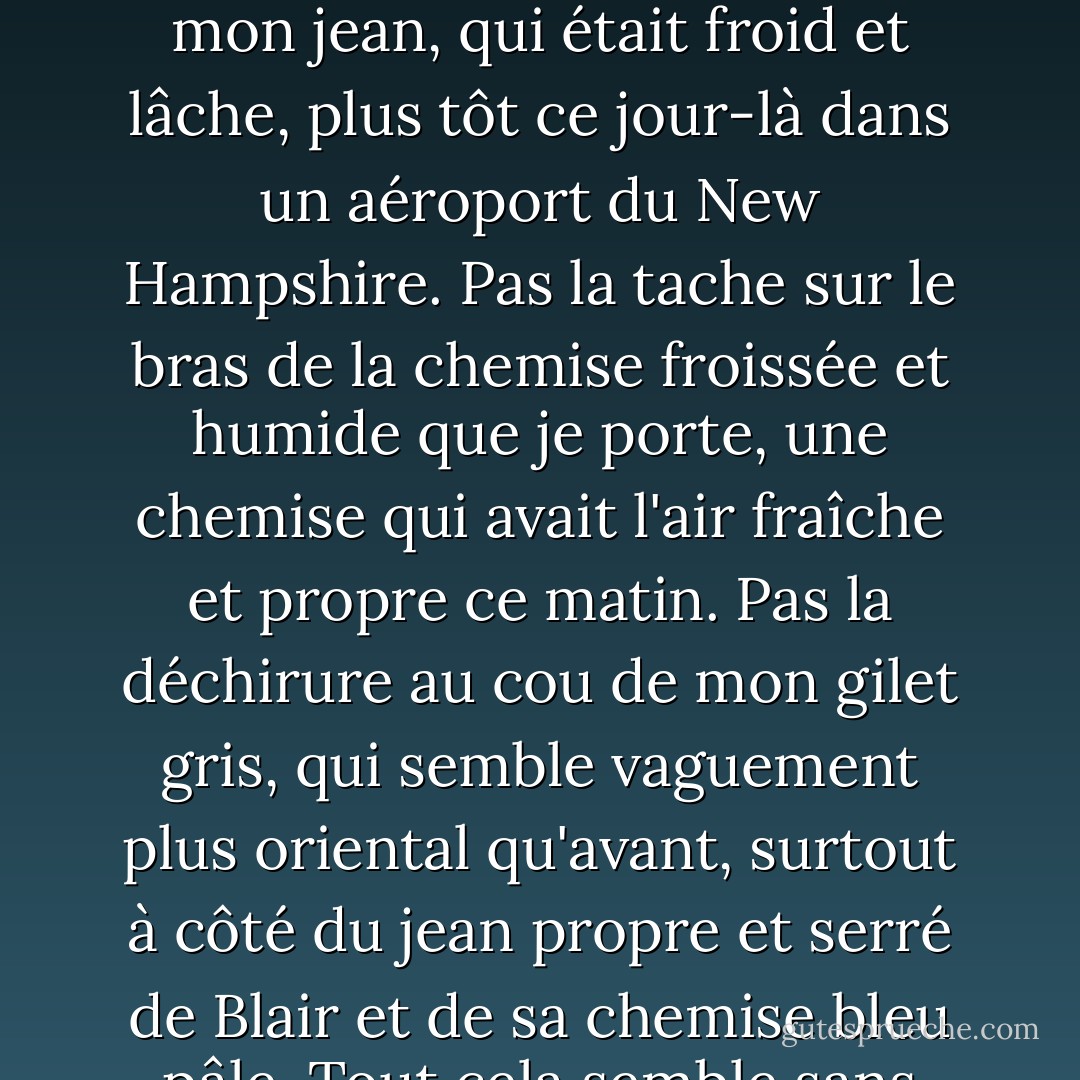 Les gens ont peur de fusionner sur les autoroutes à Los Angeles. C'est la première chose que j'entends quand je reviens en ville. Blair vient me chercher à l'aéroport de Los Angeles et murmure cela en conduisant sur la bretelle d'accès. Elle dit : "Les gens ont peur de fusionner sur les autoroutes à Los Angeles." Bien que cette phrase ne devrait pas me déranger, elle reste dans mon esprit pendant un temps désagréable. Rien d'autre ne semble avoir d'importance. Pas le fait que j'aie dix-huit ans, que nous soyons en décembre, que le voyage en avion ait été rude et que le couple de Santa Barbara, assis en face de moi en première classe, ait été passablement ivre. Pas la boue qui a éclaboussé les jambes de mon jean, qui était froid et lâche, plus tôt ce jour-là dans un aéroport du New Hampshire. Pas la tache sur le bras de la chemise froissée et humide que je porte, une chemise qui avait l'air fraîche et propre ce matin. Pas la déchirure au cou de mon gilet gris, qui semble vaguement plus oriental qu'avant, surtout à côté du jean propre et serré de Blair et de sa chemise bleu pâle. Tout cela semble sans importance à côté de cette seule phrase. Il semble plus facile d'entendre que les gens ont peur de fusionner que "Je suis presque sûr que Muriel est anorexique" ou que le chanteur à la radio s'écrie à propos des ondes magnétiques. Rien d'autre ne semble compter pour moi que ces dix mots. Ni les vents chauds qui semblent propulser la voiture sur l'asphalte vide de l'autoroute, ni l'odeur de marijuana qui imprègne encore faiblement la voiture de Blaire. Tout ce qui compte, c'est que je suis un garçon qui rentre chez lui pour un mois et qui rencontre quelqu'un que je n'ai pas vu depuis quatre mois, et que les gens ont peur de fusionner. - Bret Easton Ellis