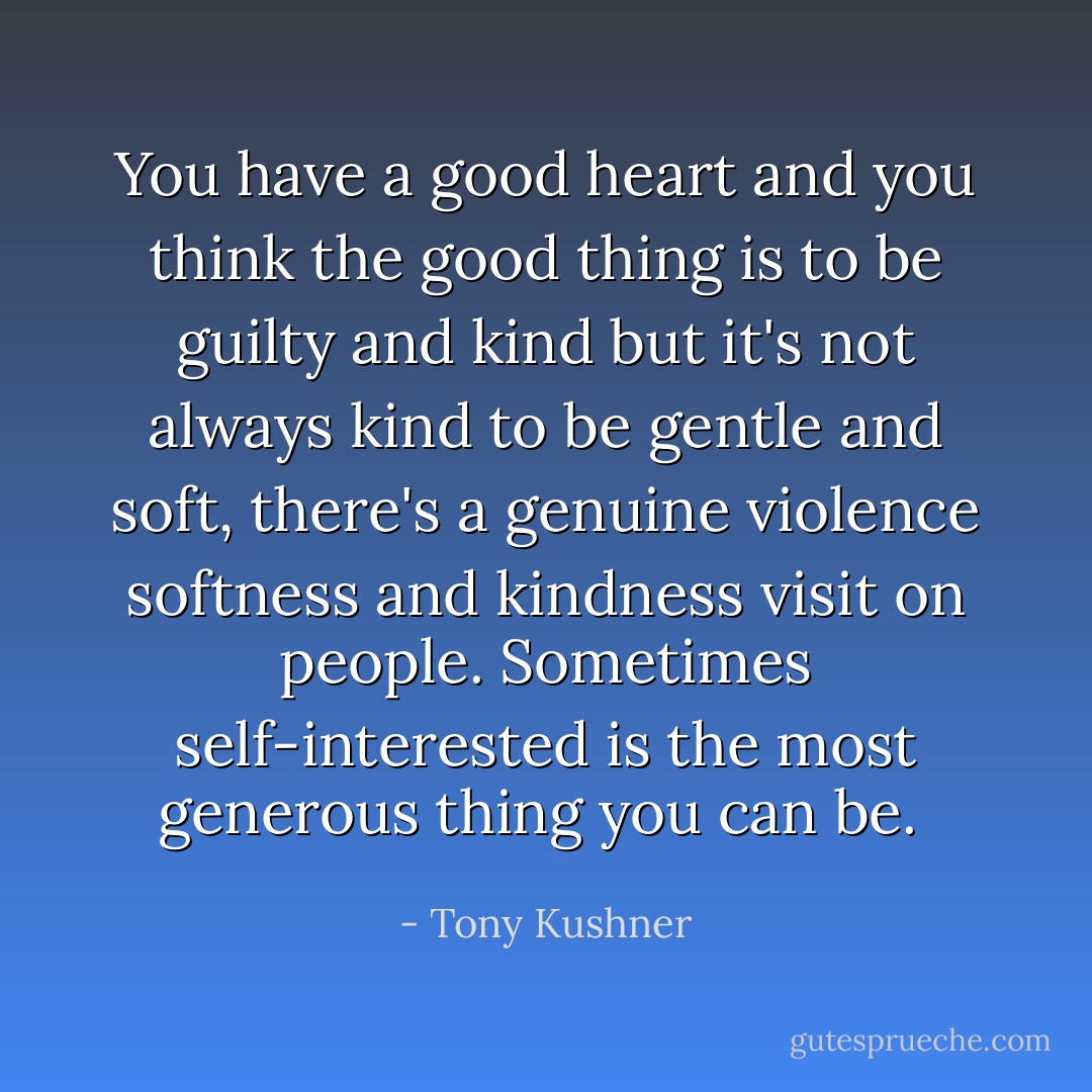 You have a good heart and you think the good thing is to be guilty and kind but it's not always kind to be gentle and soft, there's a genuine violence softness and kindness visit on people. Sometimes self-interested is the most generous thing you can be.  - Tony Kushner