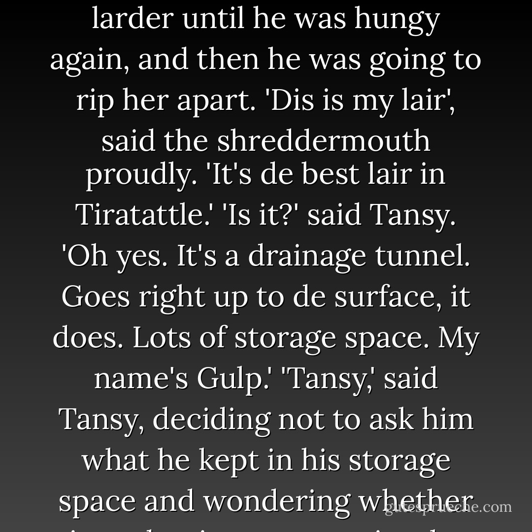 I'm a shreddermouf, aren't I?' 'I was afraid of that,' said Tansy. He was going to keep her in his larder until he was hungy again, and <i>then</i> he was going to rip her apart. 'Dis is my lair', said the shreddermouth proudly. 'It's de best lair in Tiratattle.' 'Is it?' said Tansy. 'Oh yes. It's a drainage tunnel. Goes right up to de surface, it does. Lots of storage space. My name's Gulp.' 'Tansy,' said Tansy, deciding not to ask him what he kept in his storage space and wondering whether introductions were quite the thing. - Elizabeth Kay