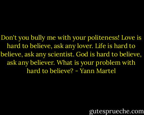 Don't you bully me with your politeness! Love is hard to believe, ask any lover. Life is hard to believe, ask any scientist. God is hard to believe, ask any believer. What is your problem with hard to believe? - Yann Martel