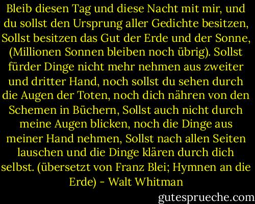 Bleib diesen Tag und diese Nacht mit mir, und du sollst den Ursprung aller Gedichte besitzen,<br />Sollst besitzen das Gut der Erde und der Sonne, (Millionen Sonnen bleiben noch übrig).<br />Sollst fürder Dinge nicht mehr nehmen aus zweiter und dritter Hand, noch sollst du sehen durch die Augen der Toten, noch dich nähren von den Schemen in Büchern,<br />Sollst auch nicht durch meine Augen blicken, noch die Dinge aus meiner Hand nehmen,<br />Sollst nach allen Seiten lauschen und die Dinge klären durch dich selbst.<br />(übersetzt von Franz Blei; Hymnen an die Erde) - Walt Whitman