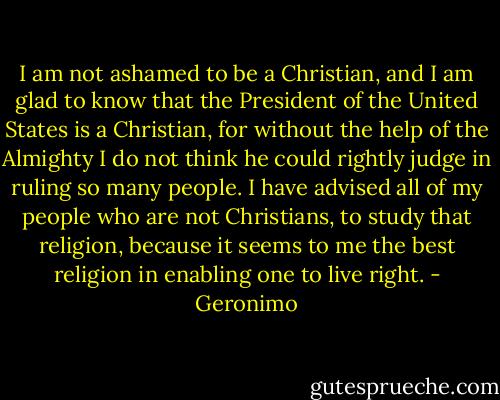 I am not ashamed to be a Christian, and I am glad to know that the President of the United States is a Christian, for without the help of the Almighty I do not think he could rightly judge in ruling so many people. I have advised all of my people who are not Christians, to study that religion, because it seems to me the best religion in enabling one to live right. - Geronimo