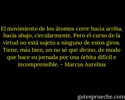 El movimiento de los átomos corre hacia arriba, hacia abajo, circularmente. Pero el curso de la virtud no está sujeto a ninguno de estos giros. Tiene, más bien, un no sé qué divino, de modo que hace su jornada por una órbita difícil e incomprensible. - Marcus Aurelius